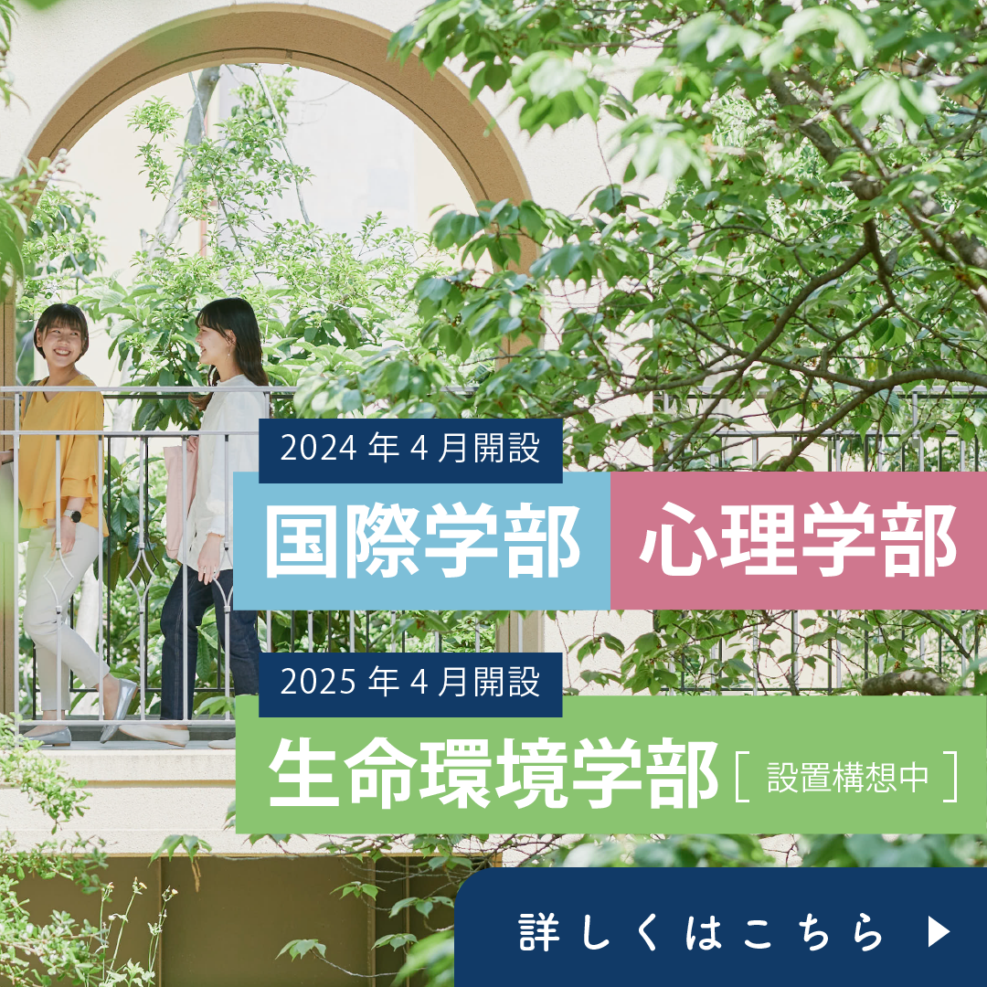 2024年4月開設 国際学部・心理学部　2025年4月開設 生命環境学部（設置構想中）詳しくはこちら